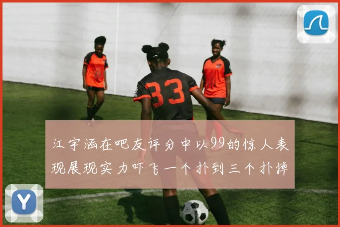江宇涵在吧友评分中以99的惊人表现展现实力吓飞一个扑到三个扑掉两个神级表现