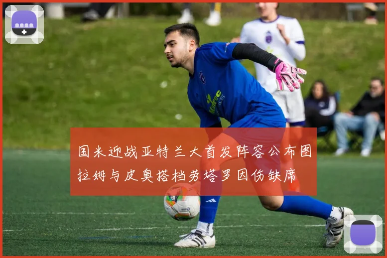 国米迎战亚特兰大首发阵容公布图拉姆与皮奥搭档劳塔罗因伤缺席