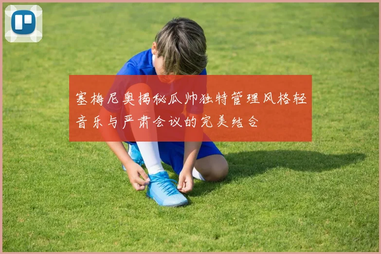 塞梅尼奥揭秘瓜帅独特管理风格轻音乐与严肃会议的完美结合