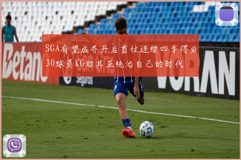 SGA有望成乔丹后首位连续四季得分30球员KG称其正统治自己的时代