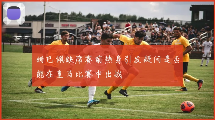姆巴佩缺席赛前热身引发疑问是否能在皇马比赛中出战