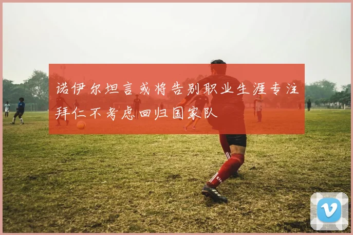 诺伊尔坦言或将告别职业生涯专注拜仁不考虑回归国家队