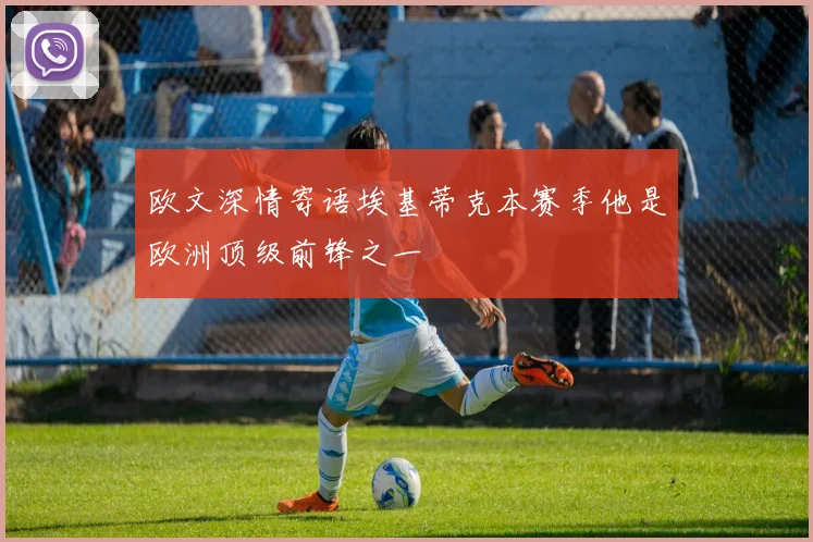 欧文深情寄语埃基蒂克本赛季他是欧洲顶级前锋之一