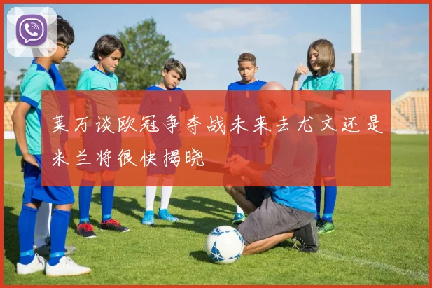 莱万谈欧冠争夺战未来去尤文还是米兰将很快揭晓