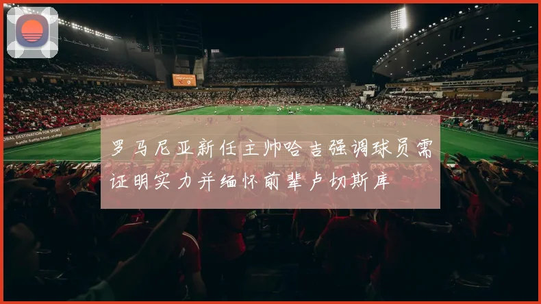 罗马尼亚新任主帅哈吉强调球员需证明实力并缅怀前辈卢切斯库