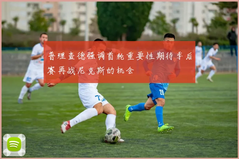 普理查德强调首轮重要性期待季后赛再战尼克斯的机会