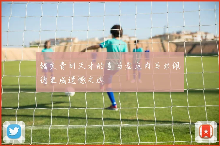 错失青训天才的皇马盘点内马尔佩德里成遗憾之选