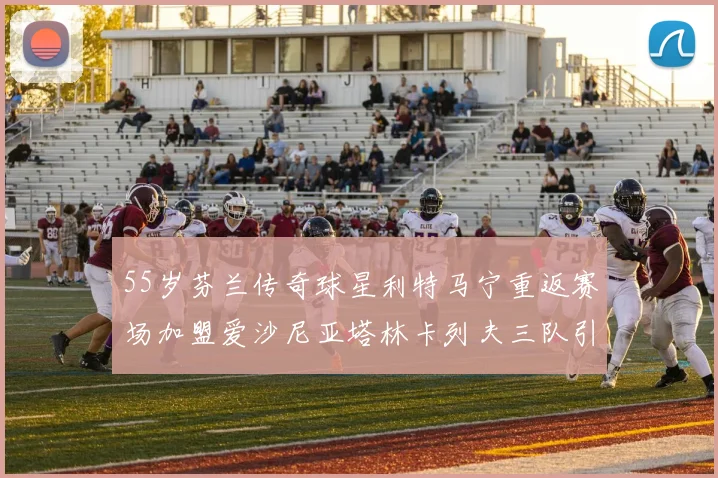 55岁芬兰传奇球星利特马宁重返赛场加盟爱沙尼亚塔林卡列夫三队引发热议
