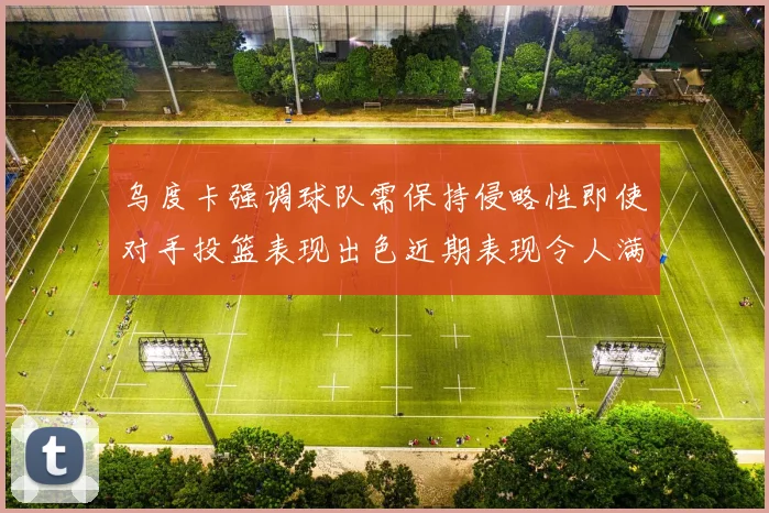 乌度卡强调球队需保持侵略性即使对手投篮表现出色近期表现令人满意